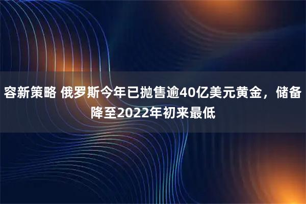 容新策略 俄罗斯今年已抛售逾40亿美元黄金，储备降至2022年初来最低
