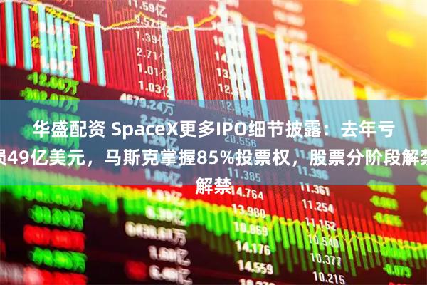 华盛配资 SpaceX更多IPO细节披露：去年亏损49亿美元，马斯克掌握85%投票权，股票分阶段解禁