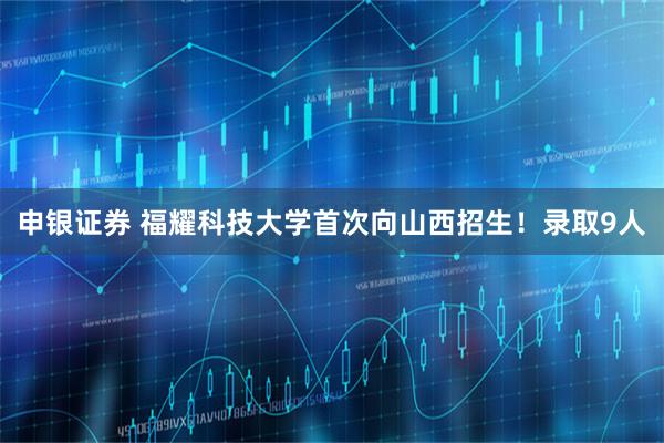 申银证券 福耀科技大学首次向山西招生！录取9人