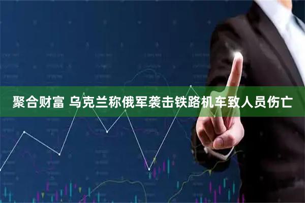 聚合财富 乌克兰称俄军袭击铁路机车致人员伤亡