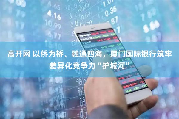 高开网 以侨为桥、融通四海，厦门国际银行筑牢差异化竞争力“护城河”