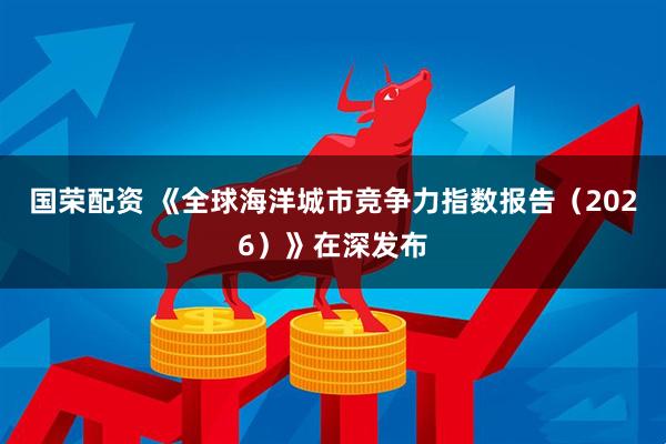 国荣配资 《全球海洋城市竞争力指数报告(2026)》在深发布