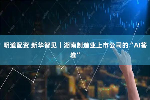 明道配资 新华智见丨湖南制造业上市公司的“AI答卷”