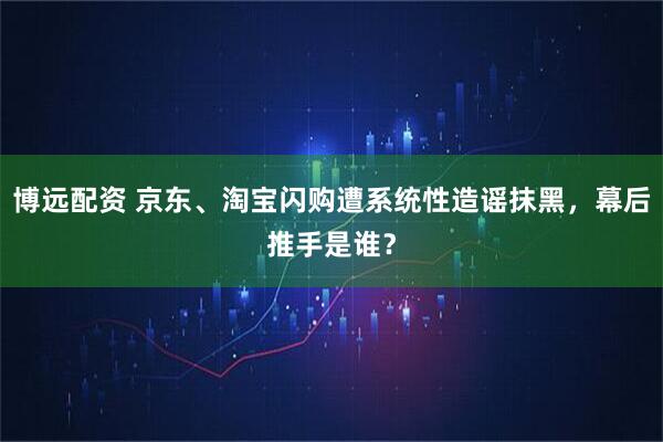 博远配资 京东、淘宝闪购遭系统性造谣抹黑，幕后推手是谁？