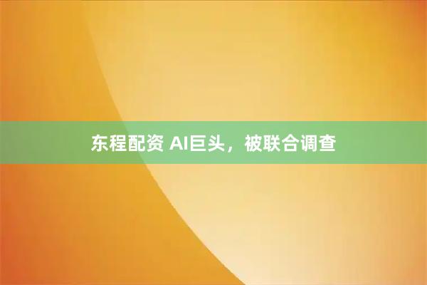东程配资 AI巨头，被联合调查