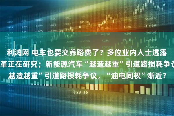 利鸿网 电车也要交养路费了?多位业内人士透露:“养路费”等税费改革正在研究;新能源汽车“越造越重”引道路损耗争议,“油电同权”渐近?