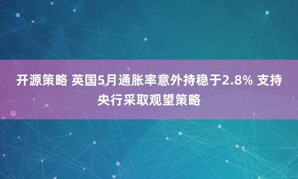 开源策略 英国5月通胀率意外持稳于2.8% 支持央行采取观望策略