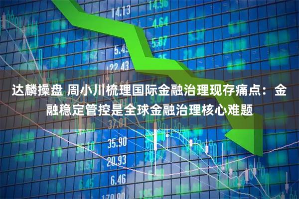 达麟操盘 周小川梳理国际金融治理现存痛点：金融稳定管控是全球金融治理核心难题