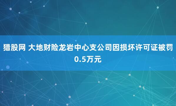 猎股网 大地财险龙岩中心支公司因损坏许可证被罚0.5万元
