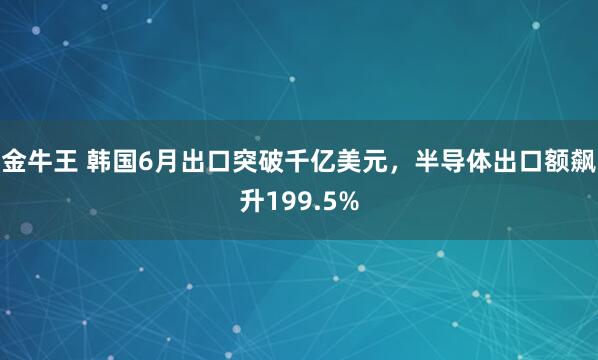 金牛王 韩国6月出口突破千亿美元，半导体出口额飙升199.5%