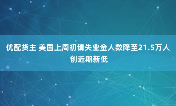 优配货主 美国上周初请失业金人数降至21.5万人 创近期新低