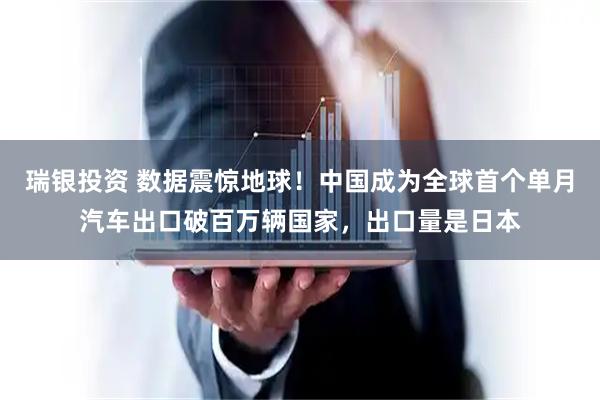 瑞银投资 数据震惊地球！中国成为全球首个单月汽车出口破百万辆国家，出口量是日本