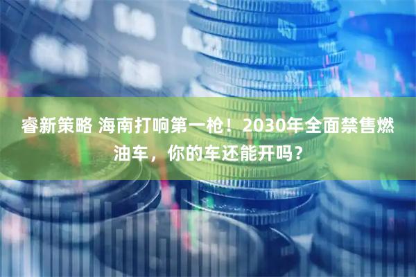 睿新策略 海南打响第一枪！2030年全面禁售燃油车，你的车还能开吗？
