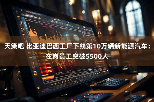 天策吧 比亚迪巴西工厂下线第10万辆新能源汽车：在岗员工突破5500人