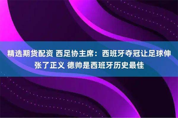 精选期货配资 西足协主席：西班牙夺冠让足球伸张了正义 德帅是西班牙历史最佳