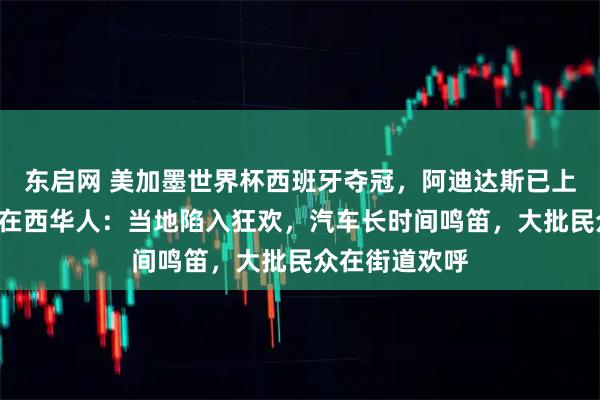 东启网 美加墨世界杯西班牙夺冠，阿迪达斯已上架2星球衣，在西华人：当地陷入狂欢，汽车长时间鸣笛，大批民众在街道欢呼