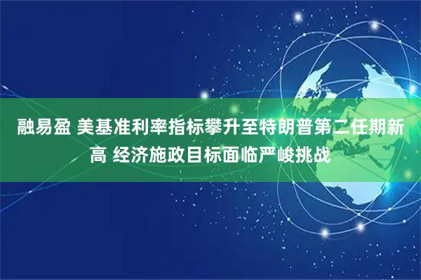 融易盈 美基准利率指标攀升至特朗普第二任期新高 经济施政目标面临严峻挑战