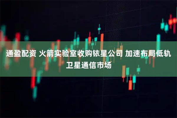 通盈配资 火箭实验室收购铱星公司 加速布局低轨卫星通信市场