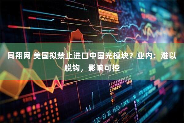 同翔网 美国拟禁止进口中国光模块？业内：难以脱钩，影响可控