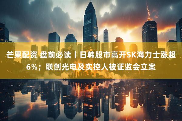 芒果配资 盘前必读丨日韩股市高开SK海力士涨超6%；联创光电及实控人被证监会立案