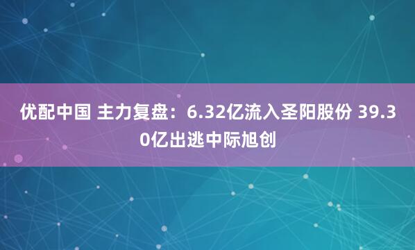 优配中国 主力复盘：6.32亿流入圣阳股份 39.30亿出逃中际旭创